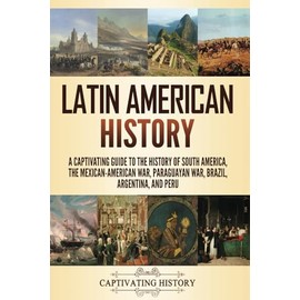 Latin American History: A Captivating Guide to the History of South America, the Mexican-American War, Paraguayan War, Brazil, Argentina, and Peru (Exploring Latin America)