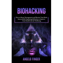  Biohacking: How to Boost Neurogenesis and Rewire Your Brain (Successfully Employing Biohacks to Improve Your Health Life & Wellbeing)