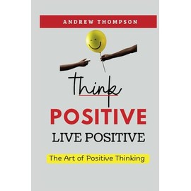 Think Positive, Live Positive: The Art of Positive Thinking (Emotional Mastery: Achieving Balance, Peace and Positivity)
