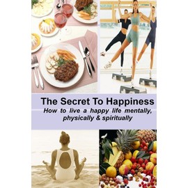 The Secret To Happiness: How To Live A Healthy Life Mentally, Physically & Spiritually