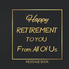 Happy Retirement To You From All Of Us Message Book: Unique Celebration and Keepsake Memory Guest Signing For Men Women - Great Gifts Ideas For Who ... For Coworker, Boss, Doctor, Nurse, Teacher...