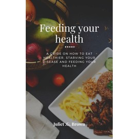  feeding your health: A guide on how to eat healthier, starving your disease and feeding your health