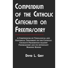 Compendium of the Catholic Catechism on Freemasonry: A Compendium on Theological and Historical Treatment on the Catholic Church's Prohibition Against Freemasonry and Its Appendant Masonic Bodies