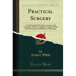 Practical Surgery (Classic Reprint): Containing the Description, Causes, and Treatment of Each Complaint; Together With the Most Approved Methods of ... Methods of Operating (Classic Reprint)