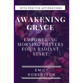 Awakening Grace: Empowering Morning Prayers for a Radiant Start; Transformative Morning Prayers for a Blessed Beginning.
