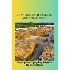 CRAFTING WITH PALLETS AND SCRAP WOOD: Step-by-Step Upcycling Projects for Every Room