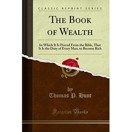The Book of Wealth: In Which It Is Proved From the Bible, That It Is the Duty of Every Man, to Become Rich: In Which It Is Proved from the Bible, That ... Every Man, to Become Rich (Classic Reprint)