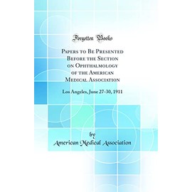 Papers to Be Presented Before the Section on Ophthalmology of the American Medical Association: Los Angeles, June 27-30, 1911 (Classic Reprint)