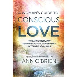 A Woman's Guide to Conscious Love: Navigating the Play of Feminine and Masculine Energy in Your Relationships