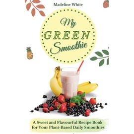 My Green Smoothie: A Sweet and Flavourful Recipe Book for Your Plant-Based Daily Smoothies