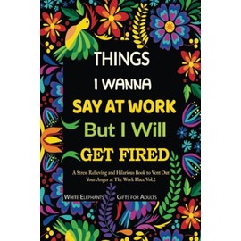 Things I Wanna Say at Work but I Will Get Fired: Stress Relieving and Hilarious Book To Vent out Your Anger at the Work Place Vol. 2 (white elephant gifts for adults funny)