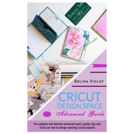Cricut Design Space: Advanced Guide: The Updated and Detailed Advanced User's Guide; Tips and Tricks on How to Design Amazing Cricut Projects