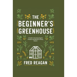 THE BEGINNER'S GREENHOUSE: A Guide to Growing Organic Produce and Blooms in Every Season
