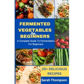 FERMENTED VEGETABLES FOR BEGINNERS: A COMPLETE GUIDE TO FERMENTATION FOR BEGINNERS and 20+ Delicious Recipes
