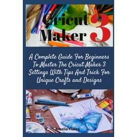 Cricut Maker 3: A Complete Guide For Beginners To Master The Cricut Maker 3 Settings With Tips And Trick For Unique Crafts and Designs