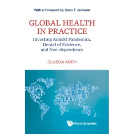 Global Health In Practice: Investing Amidst Pandemics, Denial Of Evidence, And Neo-dependency (World Scientific Series In Health Investment And Financing)