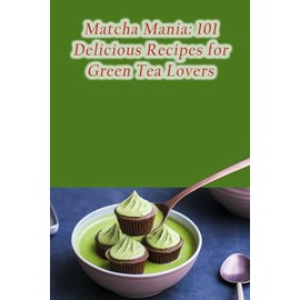 Matcha Mania: 101 Delicious Recipes for Green Tea Lovers