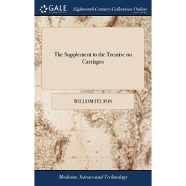 The Supplement to the Treatise on Carriages: Comprehending all the Necessary Repairs; the Mode and Terms for Hiring; ... With the Prices for Every Article Annexed. By William Felton,