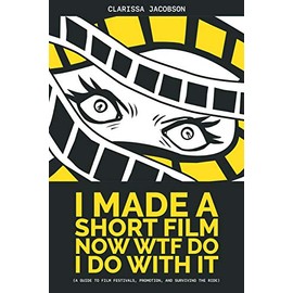 I Made a Short Film Now WTF Do I Do With It: A Guide to Film Festivals, Promotion, and Surviving the Ride
