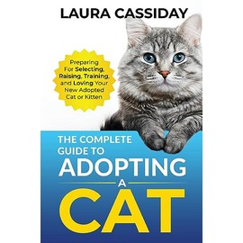 The Complete Guide to Adopting a Cat: Preparing for, Selecting, Raising, Training, and Loving Your New Adopted Cat or Kitten