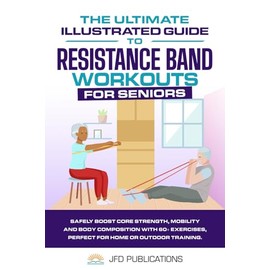 The Ultimate Illustrated Guide To Resistance Band Workouts For Seniors: Safely Boost Core Strength, Mobility and Body Composition with 60+ Exercises, ... (The Ultimate Illustrated Guide Series)