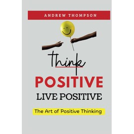 Think Positive, Live Positive: The Art of Positive Thinking (Emotional Mastery: Achieving Balance, Peace and Positivity)