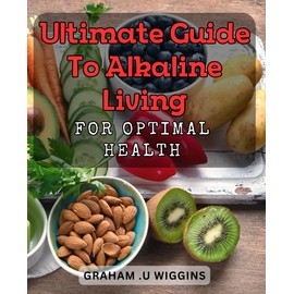 Ultimate Guide to Alkaline Living for Optimal Health: Transform Your Health Through Alkaline Living: The Complete Guide for Wellness and Vitality