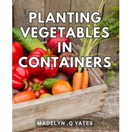 Planting Vegetables In Containers: Easy and Productive Guide to Cultivate Fresh, Nutritious Vegetables in Compact Spaces