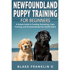 Newfoundland Puppy Training For Beginners: A Simple Guide To Feeding, Grooming, Crate Training, And Housebreaking Your Gentle Giant