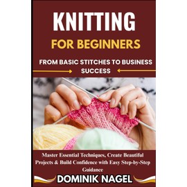 KNITTING FOR BEGINNERS: FROM BASIC STITCHES TO BUSINESS SUCCESS: Master Essential Techniques, Create Beautiful Projects & Build Confidence with Easy Step-by-Step Guidance"