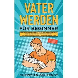 Vater werden für Beginner: Der große Papa Ratgeber - Alles was werdende Väter über Babys und Kinder wissen müssen Von der Schwangerschaft bis zum 2. ... Checklisten und Anträge (German Edition)