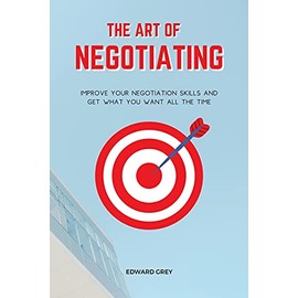 The Art of Negotiating: Improve Your Negotiation Skills and Get What You Want All the Time