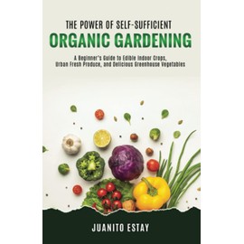 The Power of Self-Sufficient Organic Gardening: A Beginner’s Guide to Edible Indoor Crops, Urban Fresh Produce, and Delicious Greenhouse Vegetables