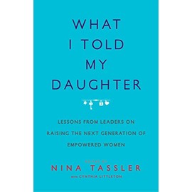 What I Told My Daughter: Lessons from Leaders on Raising the Next Generation of Empowered Women