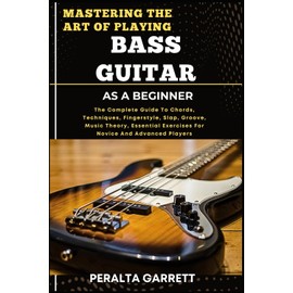MASTERING THE ART OF PLAYING BASS GUITAR AS A BEGINNER: The Complete Guide To Chords, Techniques, Fingerstyle, Slap, Groove, Music Theory, Essential Exercises For Novice And Advanced Players