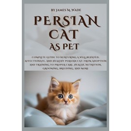 PERSIAN CAT AS PET: Complete Guide to Nurturing a Well-Behaved, Affectionate, And Healthy Persian Cat: From Adoption and Training to Proper Care, Health, Nutrition, Grooming, Breeding, and More