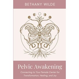 Pelvic Awakening: Connecting to Your Female Center for Transformation, Healing, and Joy