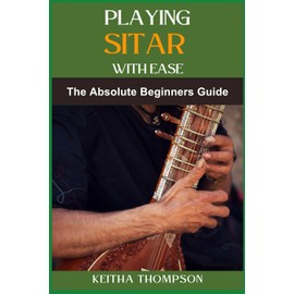 PLAYING SITAR WITH EASE: A Comprehensive Beginner’s Guide To Mastering Techniques, Scales, And Rhythms For Effortless Performance