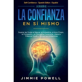 La Creación de la Confianza en Sí Mismo: Superar las Dudas al Mejorar la Autoestima, el Amor Propio, la Compasión y la Conciencia Consciente. Libera tu Potencial Oculto y Rompe tus Limitaciones