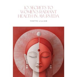 10 Secrets to Women’s Radiant Health in Ayurveda: Timeless Ayurvedic Practices for Vibrant Health and Inner Harmony