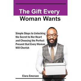 THE GIFT EVERY WOMAN WANTS: Simple steps to Unlocking the Secret to Her Heart and A Guide to Choosing the Perfect Present That Every Woman Will Cherish