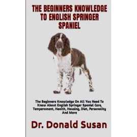 THE BEGINNERS KNOWLEDGE TO ENGLISH SPRINGER SPANIEL: The Beginners Knowledge On All You Need To Know About English Springer Spaniel Care, Temperament, Health, Housing, Diet, Personality And More