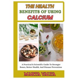 THE HEALTH BENEFITS OF USING CALCIUM: A Practical & Scientific Guide To Stronger Bones, Better Health, And Disease Prevention