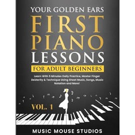 Your Golden Ears: First Piano Lessons for Adult Beginners Vol. 1: Learn With 5 Minutes Daily Practice, Master Finger Dexterity & Technique Using Sheet Music, Songs, Music Notation and More!