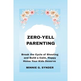 ZERO-YELL PARENTING: Break the Cycle of Shouting and Build a Calm, Happy Home Your Kids Deserve