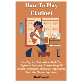 How To Play Clarinet: Step-By-Step Instructional Guide For Beginners Featuring 15 Simple Songs To Develop Articulation, Dynamics, Finger Speed, Tone, And Musical Expression