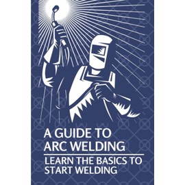 A Guide To Arc Welding: Learn The Basics To Start Welding: How To Weld With Arc