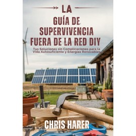LA GUÍA DE SUPERVIVENCIA FUERA DE LA RED DIY: Tus Soluciones sin Complicaciones para la Vida Autosuficiente y Energías Renovables