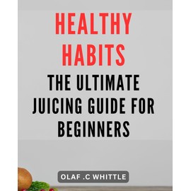 Healthy Habits: The Ultimate Juicing Guide for Beginners: Boost Your Health with Fresh Juices: Essential Tips and Recipes for Beginning Juicers