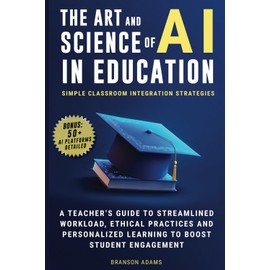 The Art and Science of AI in Education: Simple Classroom Integration Strategies – A Teacher’s Guide to Streamlined Workload, Ethical Practices and ... Engagement (Generative AI in The Real World)